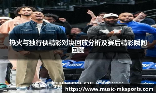 热火与独行侠精彩对决回放分析及赛后精彩瞬间回顾