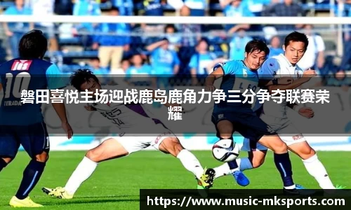 磐田喜悦主场迎战鹿岛鹿角力争三分争夺联赛荣耀