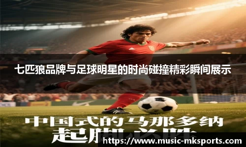 七匹狼品牌与足球明星的时尚碰撞精彩瞬间展示